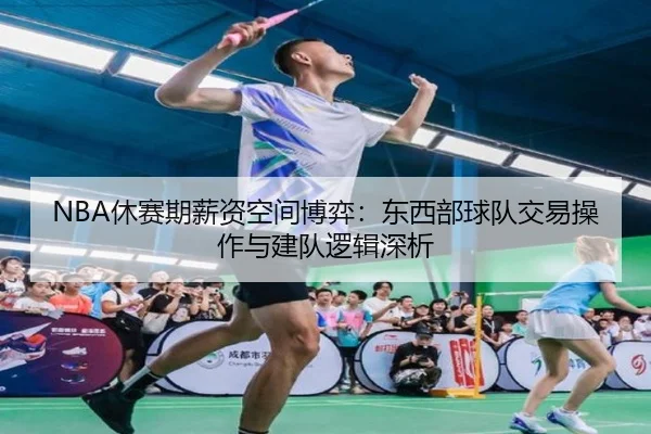 NBA休赛期薪资空间博弈：东西部球队交易操作与建队逻辑深析