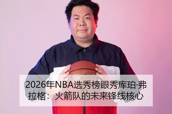 2026年NBA选秀榜眼秀库珀·弗拉格：火箭队的未来锋线核心
