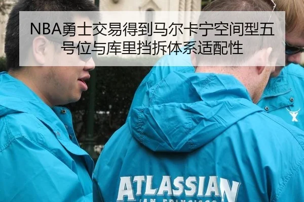 NBA勇士交易得到马尔卡宁空间型五号位与库里挡拆体系适配性